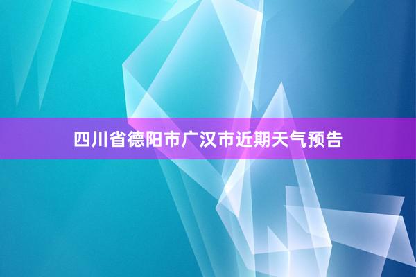 四川省德阳市广汉市近期天气预告